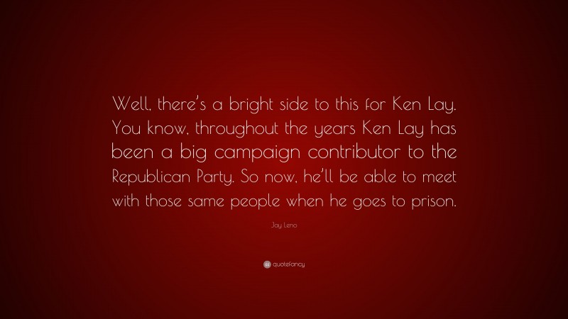 Jay Leno Quote: “Well, there’s a bright side to this for Ken Lay. You know, throughout the years Ken Lay has been a big campaign contributor to the Republican Party. So now, he’ll be able to meet with those same people when he goes to prison.”