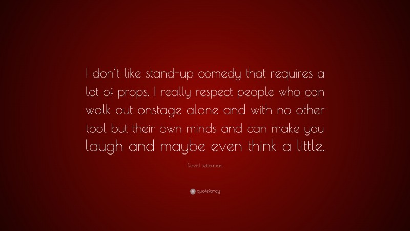 David Letterman Quote: “I don’t like stand-up comedy that requires a lot of props. I really respect people who can walk out onstage alone and with no other tool but their own minds and can make you laugh and maybe even think a little.”