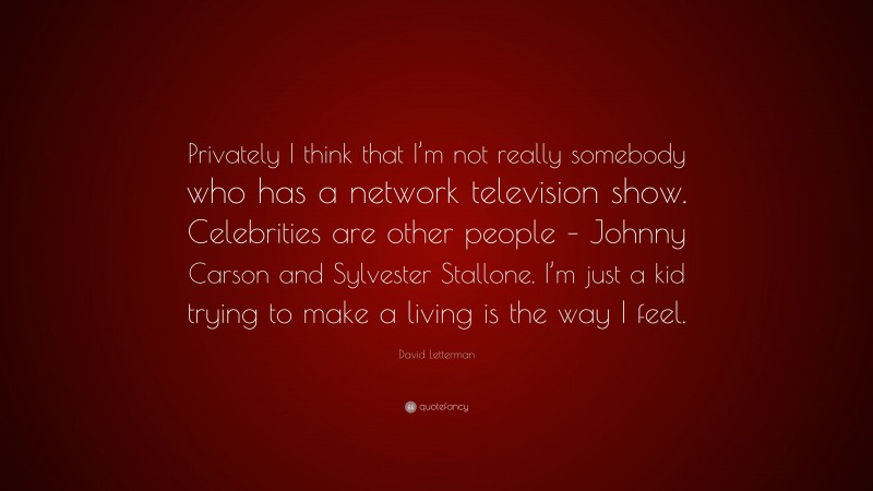 David Letterman Quote: “Privately I think that I’m not really somebody who has a network television show. Celebrities are other people – Johnny Carson and Sylvester Stallone. I’m just a kid trying to make a living is the way I feel.”