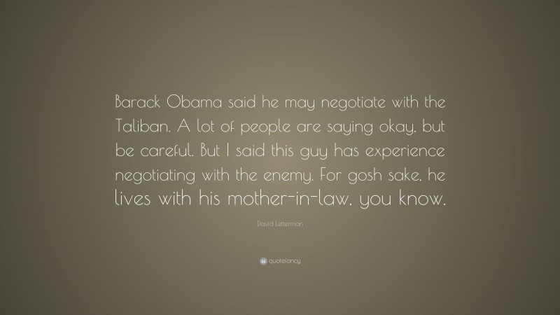 David Letterman Quote: “Barack Obama said he may negotiate with the Taliban. A lot of people are saying okay, but be careful. But I said this guy has experience negotiating with the enemy. For gosh sake, he lives with his mother-in-law, you know.”