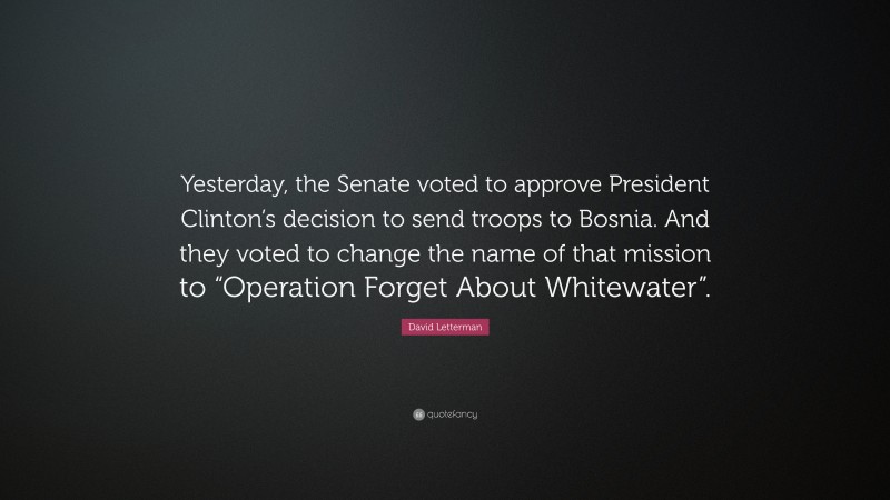 David Letterman Quote: “Yesterday, the Senate voted to approve President Clinton’s decision to send troops to Bosnia. And they voted to change the name of that mission to “Operation Forget About Whitewater”.”