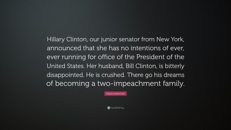 David Letterman Quote: “Hillary Clinton, our junior senator from New York, announced that she has no intentions of ever, ever running for office of the President of the United States. Her husband, Bill Clinton, is bitterly disappointed. He is crushed. There go his dreams of becoming a two-impeachment family.”