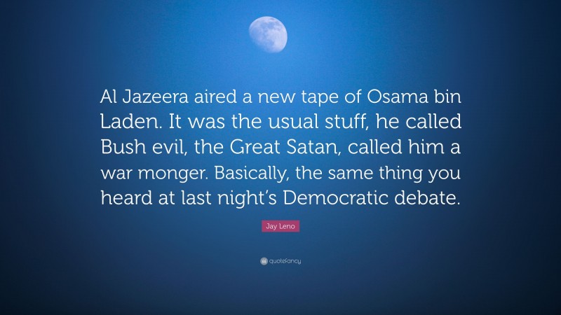Jay Leno Quote: “Al Jazeera aired a new tape of Osama bin Laden. It was the usual stuff, he called Bush evil, the Great Satan, called him a war monger. Basically, the same thing you heard at last night’s Democratic debate.”