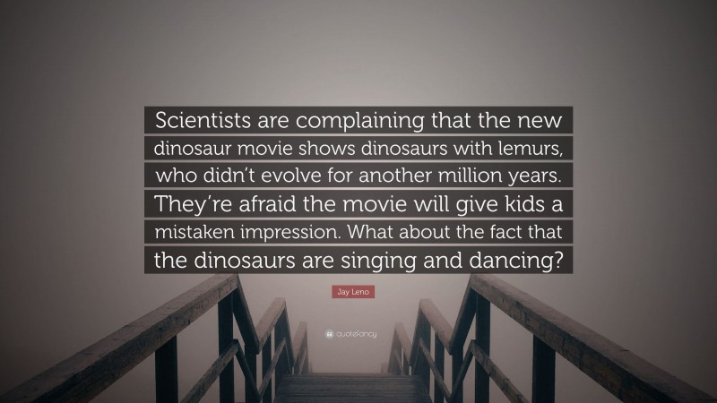 Jay Leno Quote: “Scientists are complaining that the new dinosaur movie shows dinosaurs with lemurs, who didn’t evolve for another million years. They’re afraid the movie will give kids a mistaken impression. What about the fact that the dinosaurs are singing and dancing?”