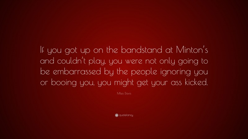 Miles Davis Quote: “If you got up on the bandstand at Minton’s and couldn’t play, you were not only going to be embarrassed by the people ignoring you or booing you, you might get your ass kicked.”