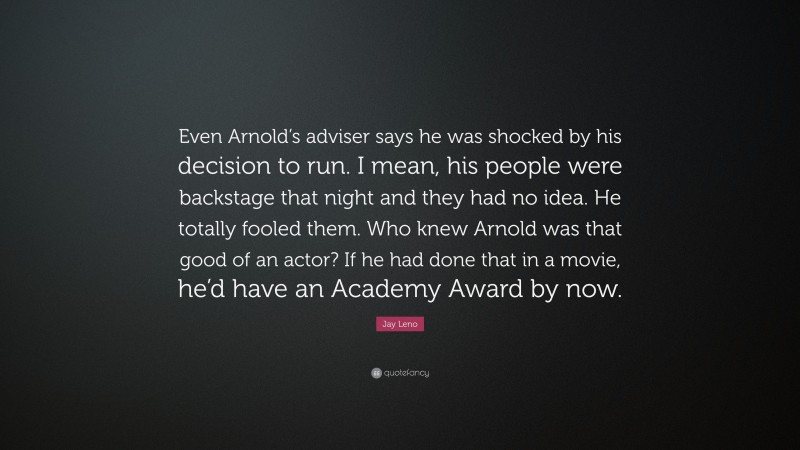 Jay Leno Quote: “Even Arnold’s adviser says he was shocked by his decision to run. I mean, his people were backstage that night and they had no idea. He totally fooled them. Who knew Arnold was that good of an actor? If he had done that in a movie, he’d have an Academy Award by now.”