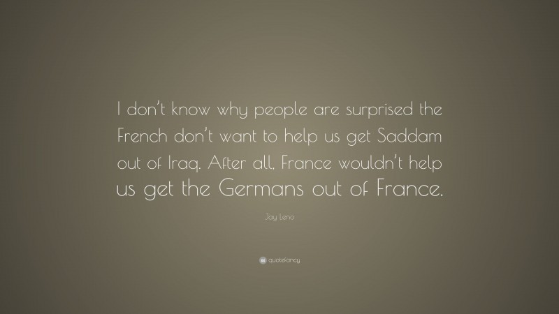Jay Leno Quote: “I don’t know why people are surprised the French don’t want to help us get Saddam out of Iraq. After all, France wouldn’t help us get the Germans out of France.”