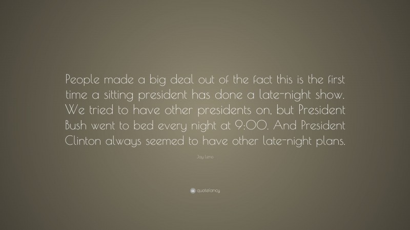 Jay Leno Quote: “People made a big deal out of the fact this is the first time a sitting president has done a late-night show. We tried to have other presidents on, but President Bush went to bed every night at 9:00. And President Clinton always seemed to have other late-night plans.”
