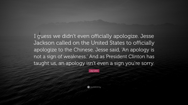 Jay Leno Quote: “I guess we didn’t even officially apologize. Jesse Jackson called on the United States to officially apologize to the Chinese. Jesse said, ‘An apology is not a sign of weakness.’ And as President Clinton has taught us, an apology isn’t even a sign you’re sorry.”