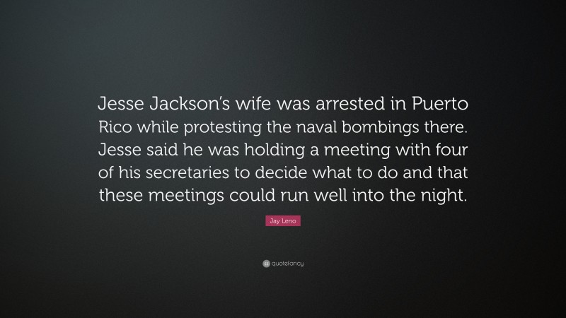Jay Leno Quote: “Jesse Jackson’s wife was arrested in Puerto Rico while protesting the naval bombings there. Jesse said he was holding a meeting with four of his secretaries to decide what to do and that these meetings could run well into the night.”