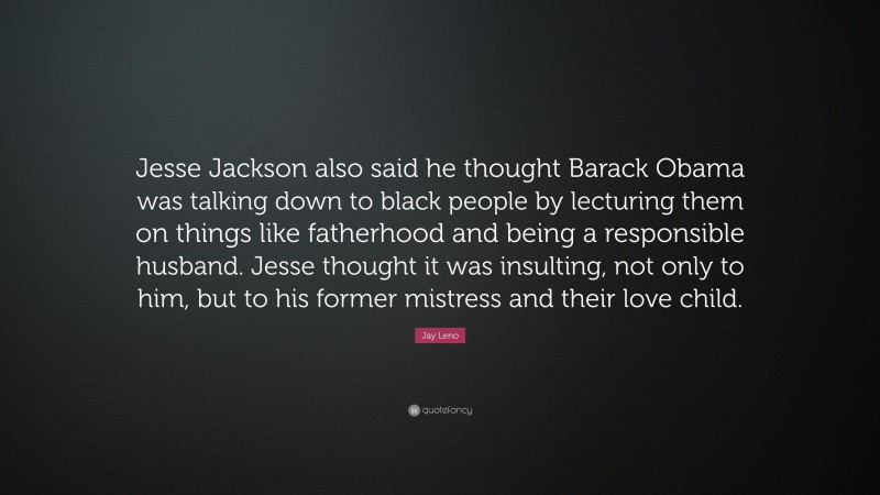 Jay Leno Quote: “Jesse Jackson also said he thought Barack Obama was talking down to black people by lecturing them on things like fatherhood and being a responsible husband. Jesse thought it was insulting, not only to him, but to his former mistress and their love child.”