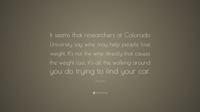 Jay Leno Quote: “It seems that researchers at Colorado University say wine may help people lose weight. It’s not the wine directly that causes the weight loss, it’s all the walking around you do trying to find your car.”