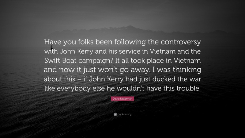 David Letterman Quote: “Have you folks been following the controversy with John Kerry and his service in Vietnam and the Swift Boat campaign? It all took place in Vietnam and now it just won’t go away. I was thinking about this – if John Kerry had just ducked the war like everybody else he wouldn’t have this trouble.”
