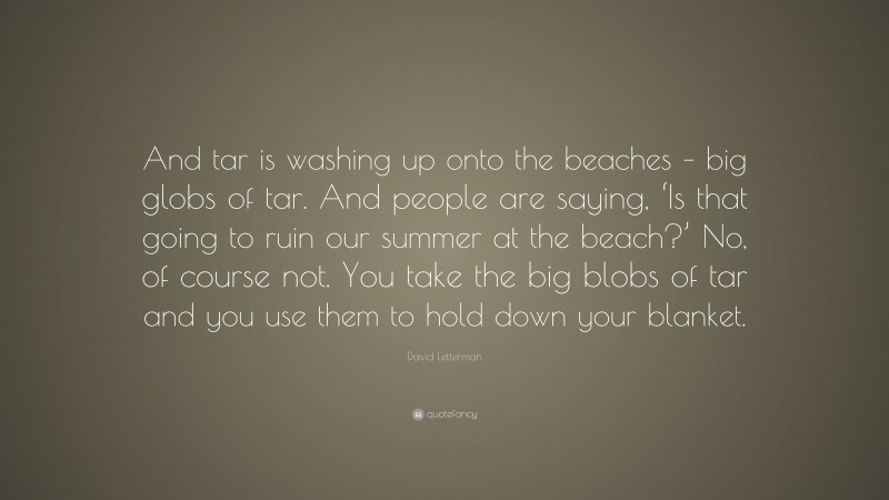 David Letterman Quote: “And tar is washing up onto the beaches – big globs of tar. And people are saying, ‘Is that going to ruin our summer at the beach?’ No, of course not. You take the big blobs of tar and you use them to hold down your blanket.”