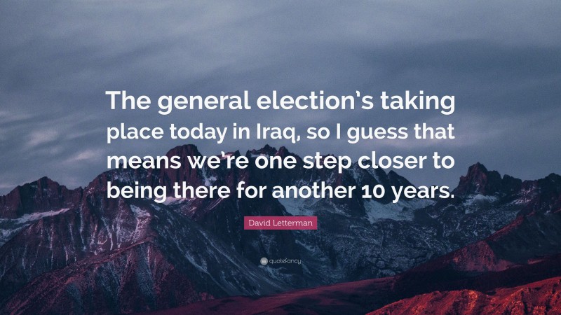David Letterman Quote: “The general election’s taking place today in Iraq, so I guess that means we’re one step closer to being there for another 10 years.”
