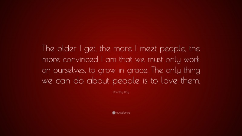 Dorothy Day Quote: “The older I get, the more I meet people, the more convinced I am that we must only work on ourselves, to grow in grace. The only thing we can do about people is to love them.”