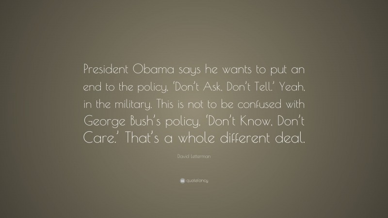 David Letterman Quote: “President Obama says he wants to put an end to the policy, ‘Don’t Ask, Don’t Tell.’ Yeah, in the military. This is not to be confused with George Bush’s policy, ‘Don’t Know, Don’t Care.’ That’s a whole different deal.”