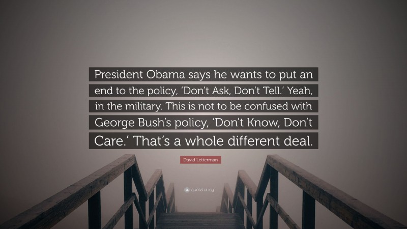David Letterman Quote: “President Obama says he wants to put an end to the policy, ‘Don’t Ask, Don’t Tell.’ Yeah, in the military. This is not to be confused with George Bush’s policy, ‘Don’t Know, Don’t Care.’ That’s a whole different deal.”