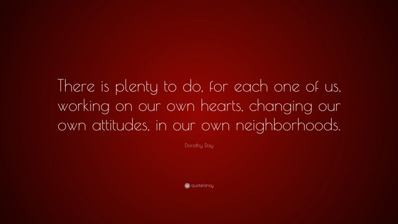 Dorothy Day Quote: “There is plenty to do, for each one of us, working on our own hearts, changing our own attitudes, in our own neighborhoods.”