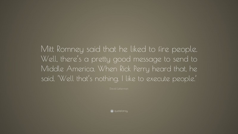 David Letterman Quote: “Mitt Romney said that he liked to fire people. Well, there’s a pretty good message to send to Middle America. When Rick Perry heard that, he said, ‘Well that’s nothing. I like to execute people.’”