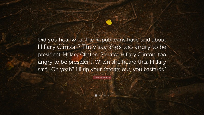 David Letterman Quote: “Did you hear what the Republicans have said about Hillary Clinton? They say she’s too angry to be president. Hillary Clinton, Senator Hillary Clinton, too angry to be president. When she heard this, Hillary said, ‘Oh yeah? I’ll rip your throats out, you bastards.’”