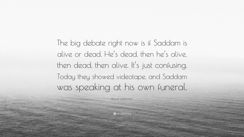 David Letterman Quote: “The big debate right now is if Saddam is alive or dead. He’s dead, then he’s alive, then dead, then alive. It’s just confusing. Today they showed videotape, and Saddam was speaking at his own funeral.”
