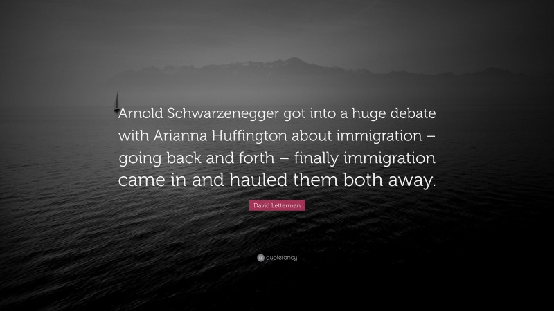 David Letterman Quote: “Arnold Schwarzenegger got into a huge debate with Arianna Huffington about immigration – going back and forth – finally immigration came in and hauled them both away.”