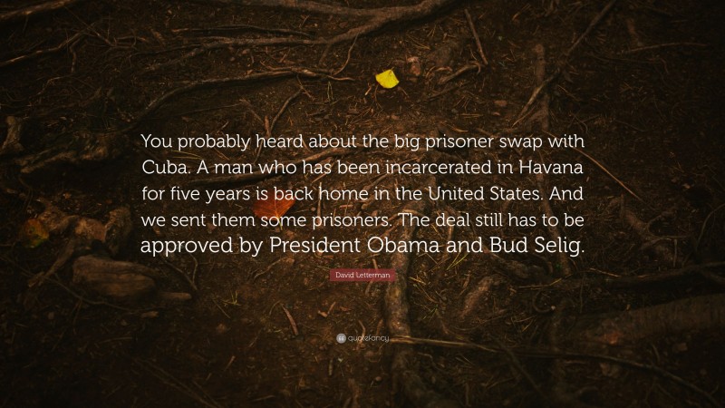 David Letterman Quote: “You probably heard about the big prisoner swap with Cuba. A man who has been incarcerated in Havana for five years is back home in the United States. And we sent them some prisoners. The deal still has to be approved by President Obama and Bud Selig.”