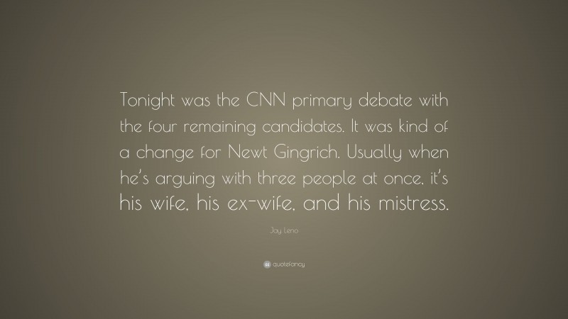 Jay Leno Quote: “Tonight was the CNN primary debate with the four remaining candidates. It was kind of a change for Newt Gingrich. Usually when he’s arguing with three people at once, it’s his wife, his ex-wife, and his mistress.”