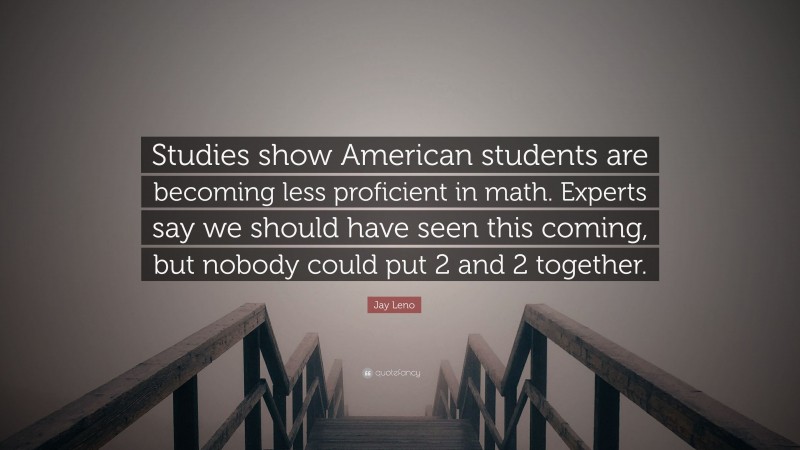Jay Leno Quote: “Studies show American students are becoming less proficient in math. Experts say we should have seen this coming, but nobody could put 2 and 2 together.”