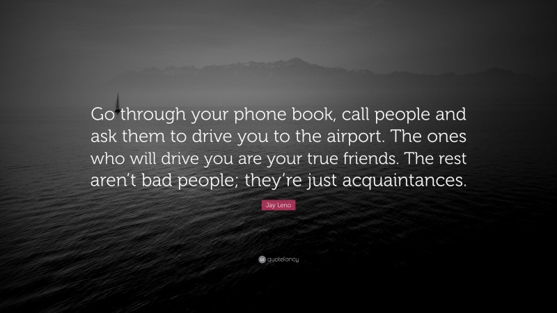 Jay Leno Quote: “Go through your phone book, call people and ask them to drive you to the airport. The ones who will drive you are your true friends. The rest aren’t bad people; they’re just acquaintances.”