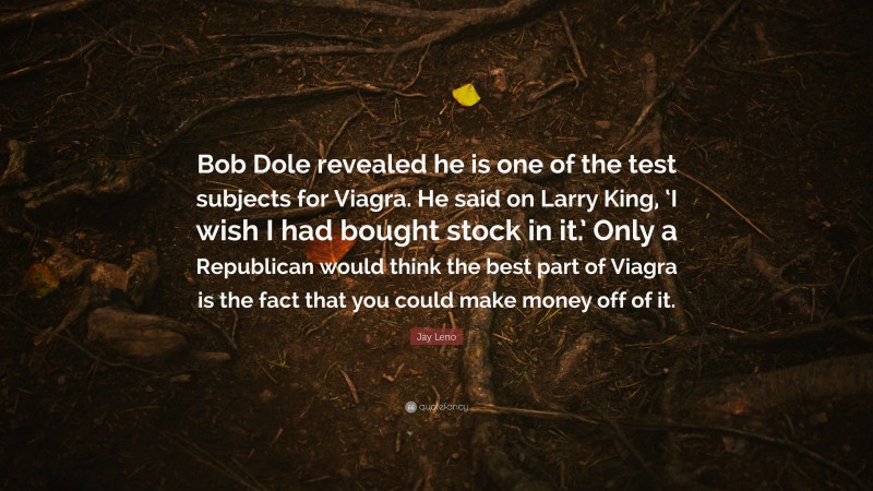 Jay Leno Quote: “Bob Dole revealed he is one of the test subjects for Viagra. He said on Larry King, ‘I wish I had bought stock in it.’ Only a Republican would think the best part of Viagra is the fact that you could make money off of it.”