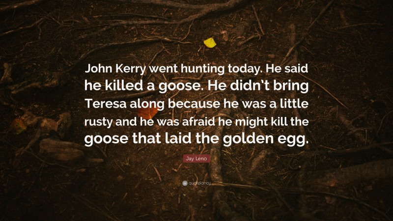 Jay Leno Quote: “John Kerry went hunting today. He said he killed a goose. He didn’t bring Teresa along because he was a little rusty and he was afraid he might kill the goose that laid the golden egg.”
