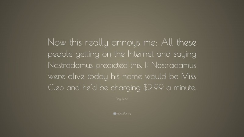 Jay Leno Quote: “Now this really annoys me: All these people getting on the Internet and saying Nostradamus predicted this. If Nostradamus were alive today his name would be Miss Cleo and he’d be charging $2.99 a minute.”