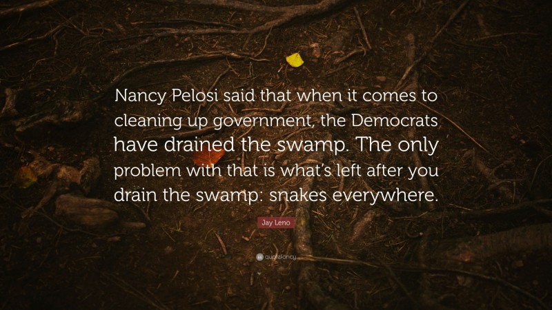 Jay Leno Quote: “Nancy Pelosi said that when it comes to cleaning up government, the Democrats have drained the swamp. The only problem with that is what’s left after you drain the swamp: snakes everywhere.”
