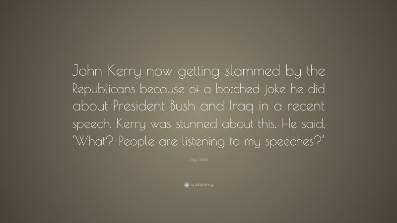 Jay Leno Quote: “John Kerry now getting slammed by the Republicans because of a botched joke he did about President Bush and Iraq in a recent speech. Kerry was stunned about this. He said, ‘What? People are listening to my speeches?’”