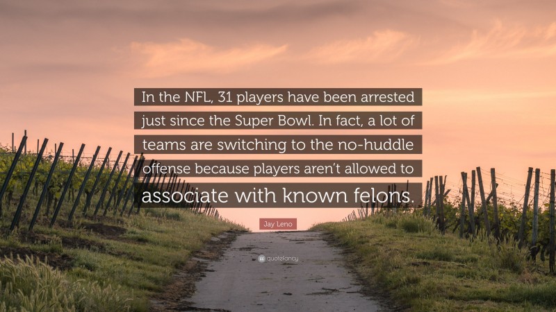 Jay Leno Quote: “In the NFL, 31 players have been arrested just since the Super Bowl. In fact, a lot of teams are switching to the no-huddle offense because players aren’t allowed to associate with known felons.”