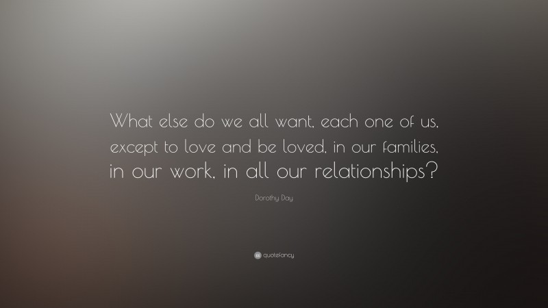 Dorothy Day Quote: “What else do we all want, each one of us, except to love and be loved, in our families, in our work, in all our relationships?”