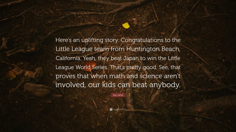 Jay Leno Quote: “Here’s an uplifting story. Congratulations to the Little League team from Huntington Beach, California. Yeah, they beat Japan to win the Little League World Series. That’s pretty good. See, that proves that when math and science aren’t involved, our kids can beat anybody.”