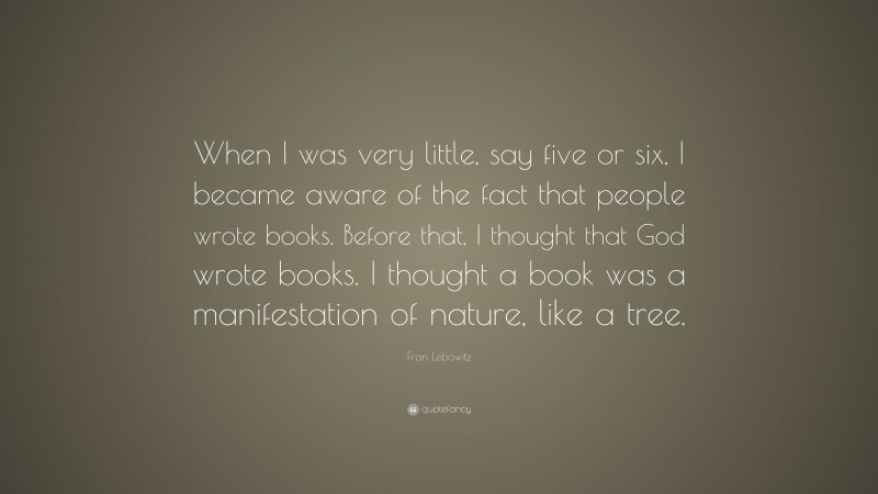 Fran Lebowitz Quote: “When I was very little, say five or six, I became aware of the fact that people wrote books. Before that, I thought that God wrote books. I thought a book was a manifestation of nature, like a tree.”