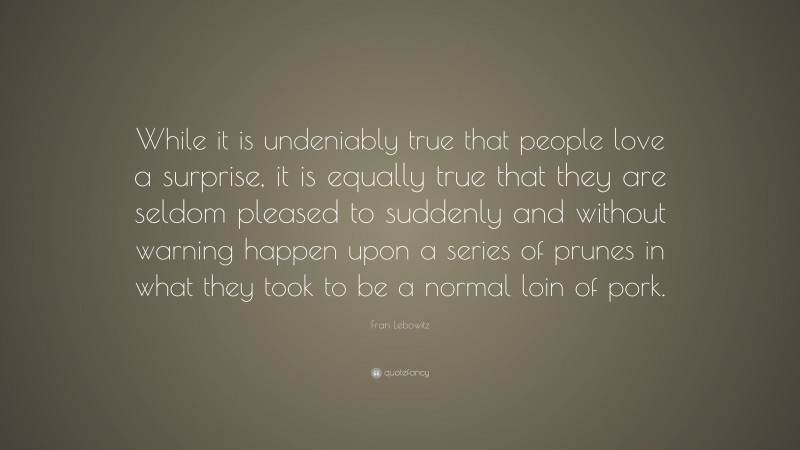 Fran Lebowitz Quote: “While it is undeniably true that people love a surprise, it is equally true that they are seldom pleased to suddenly and without warning happen upon a series of prunes in what they took to be a normal loin of pork.”