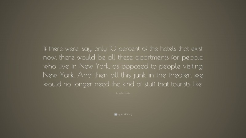 Fran Lebowitz Quote: “If there were, say, only 10 percent of the hotels that exist now, there would be all these apartments for people who live in New York, as opposed to people visiting New York. And then all this junk in the theater, we would no longer need the kind of stuff that tourists like.”