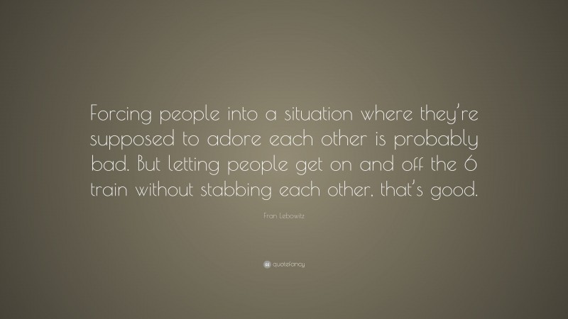 Fran Lebowitz Quote: “Forcing people into a situation where they’re supposed to adore each other is probably bad. But letting people get on and off the 6 train without stabbing each other, that’s good.”