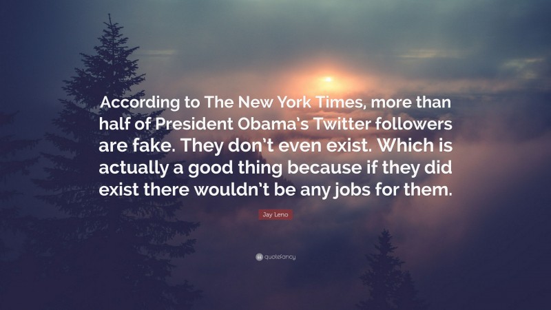 Jay Leno Quote: “According to The New York Times, more than half of President Obama’s Twitter followers are fake. They don’t even exist. Which is actually a good thing because if they did exist there wouldn’t be any jobs for them.”