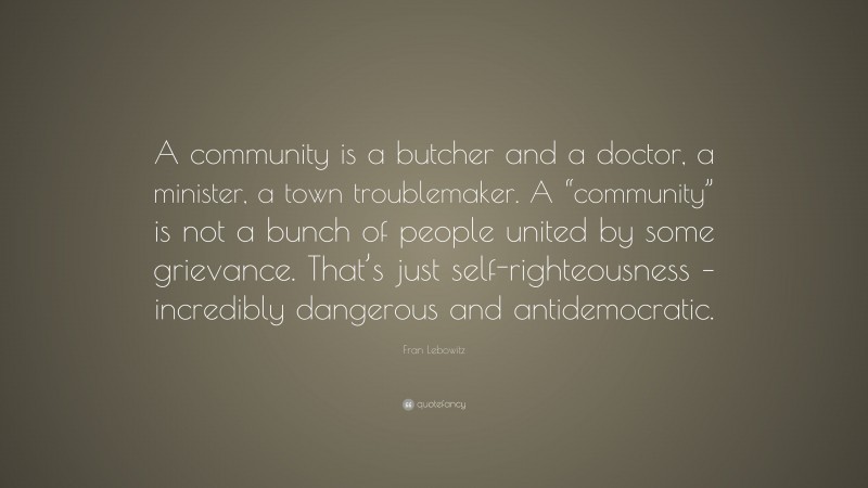 Fran Lebowitz Quote: “A community is a butcher and a doctor, a minister, a town troublemaker. A “community” is not a bunch of people united by some grievance. That’s just self-righteousness – incredibly dangerous and antidemocratic.”