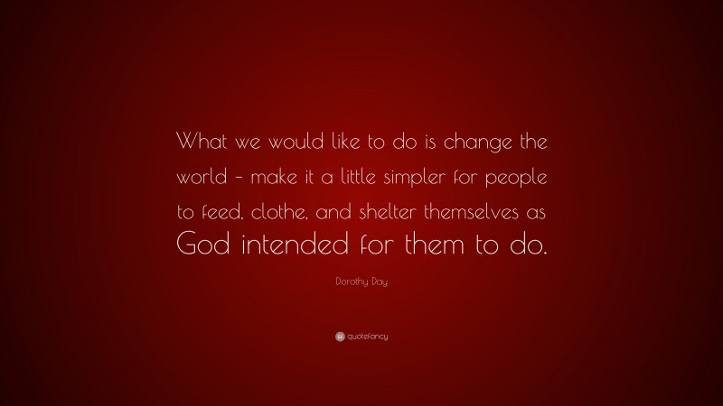 Dorothy Day Quote: “What we would like to do is change the world – make it a little simpler for people to feed, clothe, and shelter themselves as God intended for them to do.”