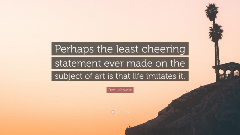 Fran Lebowitz Quote: “Perhaps the least cheering statement ever made on the subject of art is that life imitates it.”