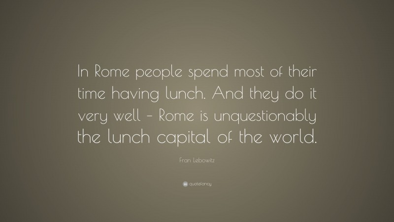 Fran Lebowitz Quote: “In Rome people spend most of their time having lunch. And they do it very well – Rome is unquestionably the lunch capital of the world.”