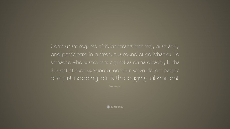 Fran Lebowitz Quote: “Communism requires of its adherents that they arise early and participate in a strenuous round of calisthenics. To someone who wishes that cigarettes came already lit the thought of such exertion at an hour when decent people are just nodding off is thoroughly abhorrent.”