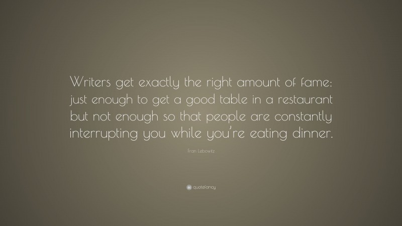 Fran Lebowitz Quote: “Writers get exactly the right amount of fame: just enough to get a good table in a restaurant but not enough so that people are constantly interrupting you while you’re eating dinner.”